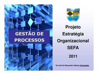2011
GESTÃO DE
PROCESSOS
Projeto
Estratégia
Organizacional
SEFA
Ten Cel Int Alexandre Velloso Guimarães
 