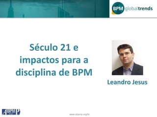 www.abpmp.org/br
Século 21 e
impactos para a
disciplina de BPM
Leandro Jesus
 
