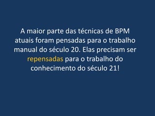 A maior parte das técnicas de BPM
atuais foram pensadas para o trabalho
manual do século 20. Elas precisam ser
repensadas para o trabalho do
conhecimento do século 21!
 