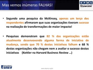 www.abpmp.org/br
Mas vemos inúmeras FALHAS!
• Segundo uma pesquisa da McKinsey, apenas um terço dos
respondentes afirmaram que suas organizações tiveram sucesso
na realização de transformações de maior impacto!
• Pesquisas demonstram que 82 % das organizações estão
atualmente desenvovendo alguma forma de iniciativa de
mudança, sendo que 70 % destas iniciativas falham e 68 %
destas organizações não chegam nem a avaliar o sucesso destas
iniciativas (Kottler na Harvard Business Review …)
 