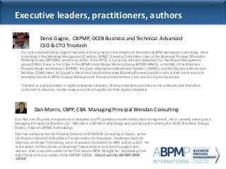 Dan has served as the US Practice Director for BPM/SOA consulting at Capco, as the
US Practice Director for Business Transformation for Insurance, Healthcare and Life
Sciences at Infosys Technology, as an Executive Consultant for IBM, and as a CIO. He
is the author of three books on Business Transformation and over 50 papers and
articles. Dan is also the author of the PEX column BPM Straight Up: Separating Fact
from Fiction and a co-author of the ABPMP CBOK, Check out the ABPMP BPM
CBOK.
Dan Morris, CBPP, CBA Managing Principal Wendan Consulting
Executive leaders, practitioners, authors
Dan has over 25 years of experience in business and IT operation transformation and management. He is currently serving as a
Managing Principal for Wendan, Inc. Wendan is a BPMS methodology and consulting firm offering the ADDI (Architect, Design,
Deploy, Improve) BPMS methodology.
Denis Gagne, CBPMP, OCEB Business and Technical Advanced
CEO & CTO Trisotech
Photo
For over a decade Denis Gagné has been a driving force in the majority of international BPM standards in use today. He is
a member of the Workflow Management Coalition (WfMC) Steering Committee, chair of the Business Process Simulation
Working Group (BPSWG), and the co-Editor of the XPDL 2.2 process definition standard. For the Object Management
group (OMG), Denis is the Chair of the BPMN Interchange Working Group (BPMN MIWG), a member of the Business
Process Model and Notation (BPMN), the Case Management Model and Notation (CMMN), and the Decisions Model and
Notation (DMN) team. M. Gagné is the driving force behind www.BusinessProcessIncubator.com, a free online resource
providing access to BPM, Change Management, Process Improvement, Lean and Six Sigma resources.
Trisotech is a global leader in digital enterprise solutions, offering innovative and easy-to-use software tools that allow
customers to discover, model, analyze and find insights into their digital enterprise.
 