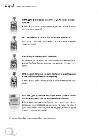 OHM. Для физической энергии и умственной концен-
             трации.
             F. Вы и Ваша семья нуждаетесь в дополнительной энер-
             гии и концентрации?


             FIT. Подавитель аппетита без побочных эффектов.
             G. Кто-либо в Вашей семье хочет сбросить несколько ки-
             лограмм веса?




             UMI. Пища для иммунной системы.
             H. Узнайте из Интернета о пользе Фукоидана и решите,
             хотели бы Вы и Ваша семья получить пользу от этого про-
             дукта?


             PRO. Восхитительный чистый протеин (с шоколадным
             или клубнично-банановым вкусом).
             I. Вы и Ваша семья нуждаетесь в дополнительном про-
             теине?




             AGELESS. Для красивой, сияющей кожи. Это насыщен-
             ное антиоксидантами питание для Вашей кожи.
             J. Вы и Ваша семья хотели бы получить пользу от этой по-
             трясающей антивозрастной системы по уходу за кожей
             (она рассчитана больше, чем на 30 дней, поэтому ее не
             нужно ставить в автозаказ)?


 Суммируйте общее число коробок в вопроснике.




10
 