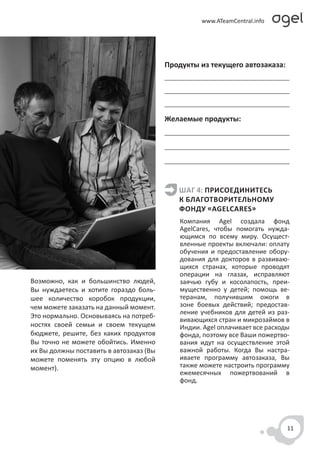 Продукты из текущего автозаказа:




                                         Желаемые продукты:




                                            ШАГ 4: ПРИСОЕДИНИТЕСЬ
                                            К БЛАГОТВОРИТЕЛЬНОМУ
                                            ФОНДУ «AGELCARES»
                                             Компания Agel создала фонд
                                             AgelCares, чтобы помогать нужда-
                                             ющимся по всему миру. Осущест-
                                             вленные проекты включали: оплату
                                             обучения и предоставление обору-
                                             дования для докторов в развиваю-
                                             щихся странах, которые проводят
                                             операции на глазах, исправляют
Возможно, как и большинство людей,           заячью губу и косолапость, преи-
Вы нуждаетесь и хотите гораздо боль-         мущественно у детей; помощь ве-
шее количество коробок продукции,            теранам, получившим ожоги в
чем можете заказать на данный момент.        зоне боевых действий; предостав-
                                             ление учебников для детей из раз-
Это нормально. Основываясь на потреб-
                                             вивающихся стран и микрозаймов в
ностях своей семьи и своем текущем           Индии. Agel оплачивает все расходы
бюджете, решите, без каких продуктов         фонда, поэтому все Ваши пожертво-
Вы точно не можете обойтись. Именно          вания идут на осуществление этой
их Вы должны поставить в автозаказ (Вы       важной работы. Когда Вы настра-
можете поменять эту опцию в любой            иваете программу автозаказа, Вы
момент).                                     также можете настроить программу
                                             ежемесячных пожертвований в
                                             фонд.




                                                                              11
 