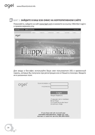 ШАГ 1: ЗАЙДИТЕ В ВАШ БЭК-ОФИС НА КОРПОРАТИВНОМ САЙТЕ
     Пожалуйста, зайдите на сайт www.Agel.com и нажмите на ссылку «Member Login»
     в правом верхнем углу.




     Для входа в бэк-офис используйте Ваше имя пользователя (ID) и временный
     пароль, которые Вы получили при регистрации или от Вашего спонсора. Введите
     их в указанные поля:




14
 