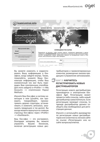 Вы можете изменять и корректи-         трибьюторов и привилегированных
ровать Вашу информацию в бэк-          клиентов, размещение заказов про-
офисе, когда зайдете внутрь. Также,    дукции и управление автозаказами.
пожалуйста, укажите Вашу бан-
ковскую информацию, чтобы Ваш          ШАГ 2: НАУЧИТЕСЬ
ежемесячный чек мог быть пере-         РЕГИСТРИРОВАТЬ НОВЫХ
веден Вам электронным способом.
                                       ДИСТРИБЬЮТОРОВ
Для этого зайдите в «Profile» –> «My
Account» –> «Commission Payout         Регистрация нового дистрибьютора
Method».                               производится в электронном бэк-
                                       офисе Agel. Регистрацию может
Изучите Ваш бэк-офис и систему на-
                                       провести либо спонсор, либо новый
вигации в нем (узнайте, как про-
                                       дистрибьютор самостоятельно. Если
верять   товарооборот,     просма-
                                       регистрацию проводит спонсор, то
тривать дерево структуры, устанав-
                                       прежде дистрибьютор должен со-
ливать и изменять автозаказ, зака-
                                       общить ему необходимые для реги-
зывать продукцию и так далее). Вы
                                       страции данные.
всегда можете вернуться на главную
страницу бэк-офиса через «Profile»     Изучите и используйте руководство
–> «Dashboard».                        по регистрации новых дистрибью-
                                       торов или клиентов на личном сайте
Ваш бэк-офис — это инструмент,
                                       по ссылке «Регистрация» или на
благодаря которому Вы можете
                                       сайте вопросов/ответов.
управлять   Вашим    бизнесом,
включая регистрацию новых дис-


                                                                        15
 