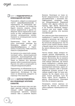 бизнеса. Некоторые из таких со-
     ШАГ 3: ПОДКЛЮЧИТЕСЬ К                  бытий предназначены только для
     КОМАНДНОЙ СИСТЕМЕ                      дистрибьюторов с высокими ква-
     Пожалуйста, зайдите на командный       лификациями, например, такие
     портал www.ATeamCentral.info и         как Международный Лидерский
     подпишитесь на командную рас-          Саммит (ILS). Другие события (на-
     сылку. Это означает, что теперь Вы     пример, Agel World, Mastermind
     будете получать новости, специ-        и Go Diamond Weekend) предна-
     альные уведомления и другие со-        значены для всех людей, чтобы
     общения. После подписания на рас-      помочь им достичь этих высоких
     сылку на Ваш электронный адрес         квалификаций.
     поступит активационное письмо.         Эти события дают Вам возможность
     Нажмите на активационную ссылку        пообщаться и завести связи с ли-
     в этом письме.                         дерами в регионах, где у Вас есть
     Примечание. Если Вы явля-              некоторые контакты, и с которыми
     етесь участником команды Ата           Вы хотели бы объединиться. Так что
     Мамедова, зайдите на сайт              хотите ли Вы строить бизнес только
     www.MentalSponsor.ru и подпи-          в Вашей стране или по всему миру,
     шитесь на рассылку, чтобы получать     Вы просто обязаны быть на этих со-
     новости и уведомления.                 бытиях.

     На портале есть новостной и рекру-     Честно говоря, люди, которые по-
     тинговый сайты, презентационный        сещают данные мероприятия, на
     промосайт, мультимедийный под-         голову превосходят тех, кто этого не
     кастинг и сервис вопросов/ответов.     делает. Фактически, Вы не сможете
     Также на портале есть дуплици-         найди равноценной альтернативы
     руемые сайты на различных языках.      этим живым событиям, где можно
     Изучите эти сайты и используйте их     лично пообщаться с самыми высо-
     в Вашей ежедневной работе.             кооплачиваемыми топ-лидерами и
                                            руководством компании, задать во-
     Подпишитесь на обновления на но-       просы и погрузить себя в програм-
     востном сайте и мультимедийном         мирование успехом лучших и яр-
     подкастинге. Инструкция по под-        чайших людей в Agel. За такие про-
     писке на обновления находится на       граммы Вы бы отдали сотни или
     странице «Что такое RSS».              даже тысячи долларов, если бы
                                            могли найти что-то подобное в
     ШАГ 4: ЗАРЕГИСТРИРУЙТЕСЬ               других общественных семинарах
     НА СЛЕДУЮЩЕЕ КРУПНОЕ                   (чего Вы не сможете сделать).
     СОБЫТИЕ                                Посмотреть список крупных со-
     Три или четыре раза в год у нас про-   бытий Вы можете на новостном
     ходят крупные события, представ-       сайте в рубрике «Промоушены и со-
     ляющие собой информационно             бытия».
     насыщенные тренинги, которые
     помогут Вам в развитии Вашего



16
 