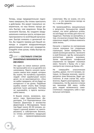 Теперь, когда предварительная подго-      клиентами. Мы не знаем, кто есть
 товка завершена, Вы готовы приступить     кто — и это практически всегда не
 к действиям. Это может показаться не-     те, о ком Вы думаете.
 вероятным, на наш бизнес проще де-        Не привязывайтесь эмоционально
 лать быстро, чем медленно. Когда Вы       к результату. Большинство людей
 начинаете быстро, Вы создаете вооду-      скажут, что хотят добиться успеха,
 шевление и импульс роста, которые рас-    но они будут не готовы для этого по-
 пространяются по всей Вашей организа-     трудиться. Поэтому не волнуйтесь о
                                           том, что многие откажут Вам. Ищите
 ции. Быстро вливаясь в денежный по-       серьезных людей, готовых изменить
 ток, Вы подаете пример для Вашей ко-      свою жизнь.
 манды и создаете воодушевляющую
 демонстрацию успеха для кандидатов.       Начните с памятки по составлению
                                           списка знакомых (на следующих
 Следуйте этим шагам, чтобы быстро на-     страницах). Затем пройдитесь по
 чать бизнес.                              своей коллекции визиток. Загляните
                                           в свой блокнот, где Вы записываете
     ШАГ 1: СОСТАВЬТЕ СПИСОК               контактные данные знакомых.
     ЗНАКОМЫХ МИНИМУМ ИЗ                   Затем просмотрите телефонный
     200 ИМЕН                              справочник на предмет знакомых
                                           имен. Начните с буквы «А» и про-
     Это один из самых важных шагов.       смотрите все списки до буквы «Я».
     Не пропускайте его и не делайте его
     наполовину. Просто начните выпи-      Не    совершайте      классическую
     сывать имена всех людей, которых      ошибку, думая, что 5–6 человек, ко-
     Вы знаете. Не пытайтесь оценивать     торые, по Вашему мнению, заинте-
     людей: «Этот зарабатывает много       ресуются этим бизнесом, будет до-
     денег, он не заинтересуется», «Она    статочно. В этом случае Вы, несо-
     не любит продавать, ей это будет не   мненно, будете разочарованы. Удо-
     интересно» и так далее. Подобная      стоверьтесь, что Вы внесли в список
     ошибка может стоить Вам потери        как минимум 200 имен, чтобы
     десятков тысяч долларов. Поэтому      дать людям возможность само-
     не оценивайте, а просто выписы-       стоятельно определить себя в пра-
     вайте имена.                          вильные категории.
     В Вашем списке, возможно, ока-
     жется пара Бриллиантовых Ди-
     ректоров, 3–4 Корпоративных или
     Главных Директора и множество
     Директоров и Менеджеров. Также
     там будет около 20–30 человек, ко-
     торые в данный момент не заинте-
     ресованы в собственном бизнесе,
     но готовы употреблять продукцию
     и    стать   привилегированными



18
 