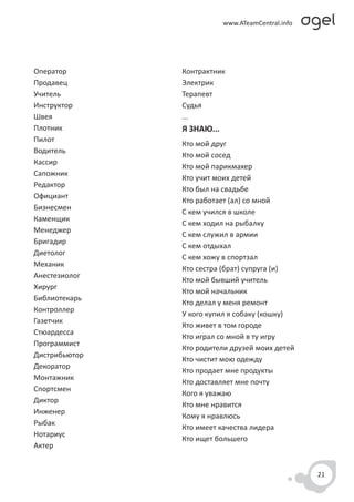 Оператор       Контрактник
Продавец       Электрик
Учитель        Терапевт
Инструктор     Судья
Швея           ...
Плотник        Я ЗНАЮ...
Пилот
               Кто мой друг
Водитель
               Кто мой сосед
Кассир
               Кто мой парикмахер
Сапожник
               Кто учит моих детей
Редактор
               Кто был на свадьбе
Официант
               Кто работает (ал) со мной
Бизнесмен
               С кем учился в школе
Каменщик
               С кем ходил на рыбалку
Менеджер
               С кем служил в армии
Бригадир
               С кем отдыхал
Диетолог
               С кем хожу в спортзал
Механик
               Кто сестра (брат) супруга (и)
Анестезиолог
               Кто мой бывший учитель
Хирург
               Кто мой начальник
Библиотекарь
               Кто делал у меня ремонт
Контроллер
               У кого купил я собаку (кошку)
Газетчик
               Кто живет в том городе
Стюардесса
               Кто играл со мной в ту игру
Программист
               Кто родители друзей моих детей
Дистрибьютор
               Кто чистит мою одежду
Декоратор
               Кто продает мне продукты
Монтажник
               Кто доставляет мне почту
Спортсмен
               Кого я уважаю
Диктор
               Кто мне нравится
Инженер
               Кому я нравлюсь
Рыбак
               Кто имеет качества лидера
Нотариус
               Кто ищет большего
Актер


                                                21
 