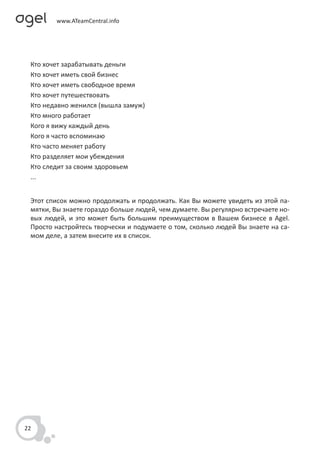 Кто хочет зарабатывать деньги
 Кто хочет иметь свой бизнес
 Кто хочет иметь свободное время
 Кто хочет путешествовать
 Кто недавно женился (вышла замуж)
 Кто много работает
 Кого я вижу каждый день
 Кого я часто вспоминаю
 Кто часто меняет работу
 Кто разделяет мои убеждения
 Кто следит за своим здоровьем
 ...


 Этот список можно продолжать и продолжать. Как Вы можете увидеть из этой па-
 мятки, Вы знаете гораздо больше людей, чем думаете. Вы регулярно встречаете но-
 вых людей, и это может быть большим преимуществом в Вашем бизнесе в Agel.
 Просто настройтесь творчески и подумаете о том, сколько людей Вы знаете на са-
 мом деле, а затем внесите их в список.




22
 