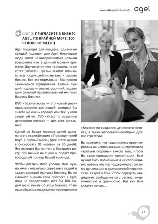 ШАГ 2: ПРИГЛАСИТЕ В БИЗНЕС
    AGEL, ПО КРАЙНЕЙ МЕРЕ, 100
    ЧЕЛОВЕК В МЕСЯЦ
Agel подходит для каждого, однако не
каждый подходит для Agel. Некоторые
люди могут не интересоваться новыми
возможностями в данный момент вре-
мени. Другие хотят чего-то нового, но не
хотят работать. Третьи захотят пользо-
ваться продукцией, но не захотят делать
бизнес. Все это нормально. Мы просто
занимаемся сортировкой. Самый луч-
ший подход — многосторонний, задаю-
щий сильный первоначальный импульс
Вашему бизнесу.
DVD «Безопасность — это новый риск»
предназначен для людей, которых Вы
знаете не очень хорошо или тех, у кого
закрытый ум. DVD «Класс по созданию
денежного потока» — для всех осталь-
ных.
                                           «Классов по созданию денежного пото-
Одной из Ваших главных целей долж-         ка», а также используя некоторые дру-
на стать квалификация в Президентский      гие стратегии.
Клуб в первый месяц (для этого нужно
спонсировать 10 человек за 30 дней).       Вы заметите, что наша система ориенти-
Это выведет Вас на путь к быстрому ро-     рована на использование инструментов
сту, признанию на сцене и подаст пре-      «третьей стороны» вместо того, чтобы
восходный пример Вашей команде.            Вы сами проводили презентации. Вам
                                           нужно быть посыльным, а не сообщени-
Чтобы достичь этого уровня, Вам нуж-       ем, потому что это поддерживает систе-
но иметь несколько серьезных людей и       му дупликации в долгосрочной перспек-
задать хороший импульс бизнесу. Вы не      тиве. Секрет в том, чтобы передать кан-
сможете оценить свой прогресс в Agel,      дидатам сообщение со страстью, энер-
пока не предоставите хотя бы 100 лю-       гичностью и срочностью. Вот как Вам
дям шанс узнать об этом бизнесе. Глав-     следует начать...
ным образом это делается проведением




                                                                                 27
 
