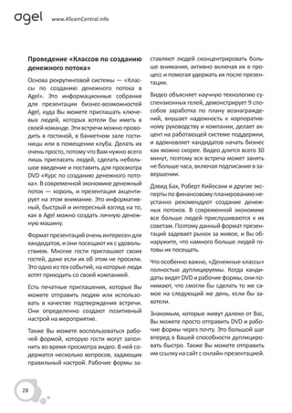 Проведение «Классов по созданию            ставляют людей сконцентрировать боль-
 денежного потока»                          ше внимания, активно включая их в про-
                                            цесс и помогая удержать их после презен-
 Основа рекрутинговой системы — «Клас-      тации.
 сы по созданию денежного потока в
 Agel». Это информационные собрания         Видео объясняет научную технологию су-
 для презентации бизнес-возможностей        спензионных гелей, демонстрирует 9 спо-
 Agel, куда Вы можете приглашать ключе-     собов заработка по плану вознагражде-
 вых людей, которых хотели бы иметь в       ний, внушает надежность к корпоратив-
 своей команде. Эти встречи можно прово-    ному руководству и компании, делает ак-
 дить в гостиной, в банкетном зале гости-   цент на работающей системе поддержки,
 ницы или в помещении клуба. Делать их      и вдохновляет кандидатов начать бизнес
 очень просто, потому что Вам нужно всего   как можно скорее. Видео длится всего 30
 лишь пригласить людей, сделать неболь-     минут, поэтому вся встреча может занять
 шое введение и поставить для просмотра     не больше часа, включая подписания в за-
 DVD «Курс по созданию денежного пото-      вершении.
 ка». В современной экономике денежный      Дэвид Бах, Роберт Кийосаки и другие экс-
 поток — король, и презентация акценти-     перты по финансовому планированию не-
 рует на этом внимание. Это информатив-     устанно рекомендуют создание денеж-
 ный, быстрый и интересный взгляд на то,    ных потоков. В современной экономике
 как в Agel можно создать личную денеж-     все больше людей прислушиваются к их
 ную машину.                                советам. Поэтому данный формат презен-
 Формат презентаций очень интересен для     таций задевает рынок за живое, и Вы об-
 кандидатов, и они посещают их с удоволь-   наружите, что намного больше людей го-
 ствием. Многие гости приглашают своих      товы их посещать.
 гостей, даже если их об этом не просили.   Что особенно важно, «Денежные классы»
 Это одно из тех событий, на которые люди   полностью дуплицируемы. Когда канди-
 хотят приходить со своей компанией.        даты видят DVD и рабочие формы, они по-
 Есть печатные приглашения, которые Вы      нимают, что смогли бы сделать то же са-
 можете отправить людям или использо-       мое на следующий же день, если бы за-
 вать в качестве подтверждения встречи.     хотели.
 Они определенно создают позитивный         Знакомым, которые живут далеко от Вас,
 настрой на мероприятие.                    Вы можете просто отправить DVD и рабо-
 Также Вы можете воспользоваться рабо-      чие формы через почту. Это большой шаг
 чей формой, которую гости могут запол-     вперед в Вашей способности дуплициро-
 нить во время просмотра видео. В ней со-   вать быстро. Также Вы можете отправить
 держатся несколько вопросов, задающих      им ссылку на сайт с онлайн-презентацией.
 правильный настрой. Рабочие формы за-



28
 