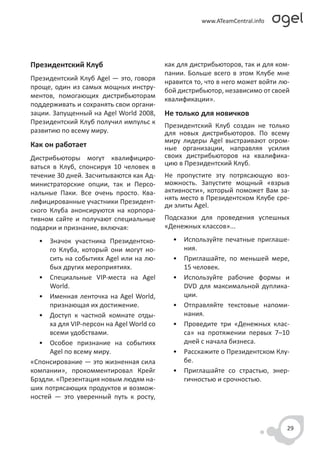 Президентский Клуб                         как для дистрибьюторов, так и для ком-
                                           пании. Больше всего в этом Клубе мне
Президентский Клуб Agel — это, говоря      нравится то, что в него может войти лю-
проще, один из самых мощных инстру-        бой дистрибьютор, независимо от своей
ментов, помогающих дистрибьюторам          квалификации».
поддерживать и сохранять свои органи-
зации. Запущенный на Agel World 2008,      Не только для новичков
Президентский Клуб получил импульс к
                                           Президентский Клуб создан не только
развитию по всему миру.                    для новых дистрибьюторов. По всему
                                           миру лидеры Agel выстраивают огром-
Как он работает                            ные организации, направляя усилия
Дистрибьюторы могут квалифициро-           своих дистрибьюторов на квалифика-
ваться в Клуб, спонсируя 10 человек в      цию в Президентский Клуб.
течение 30 дней. Засчитываются как Ад-     Не пропустите эту потрясающую воз-
министраторские опции, так и Персо-        можность. Запустите мощный «взрыв
нальные Паки. Все очень просто. Ква-       активности», который поможет Вам за-
                                           нять место в Президентском Клубе сре-
лифицированные участники Президент-
                                           ди элиты Agel.
ского Клуба анонсируются на корпора-
тивном сайте и получают специальные        Подсказки для проведения успешных
подарки и признание, включая:              «Денежных классов»...

  • Значок участника Президентско-           • Используйте печатные приглаше-
      го Клуба, который они могут но-          ния.
      сить на событиях Agel или на лю-       • Приглашайте, по меньшей мере,
      бых других мероприятиях.                 15 человек.
  • Специальные VIP-места на Agel            • Используйте рабочие формы и
      World.                                   DVD для максимальной дуплика-
  • Именная ленточка на Agel World,            ции.
      признающая их достижение.              • Отправляйте текстовые напоми-
  • Доступ к частной комнате отды-             нания.
      ха для VIP-персон на Agel World со     • Проведите три «Денежных клас-
      всеми удобствами.                        са» на протяжении первых 7–10
  • Особое признание на событиях               дней с начала бизнеса.
      Agel по всему миру.                    • Расскажите о Президентском Клу-
«Спонсирование — это жизненная сила            бе.
компании», прокомментировал Крейг            • Приглашайте со страстью, энер-
Брэдли. «Презентация новым людям на-           гичностью и срочностью.
ших потрясающих продуктов и возмож-
ностей — это уверенный путь к росту,



                                                                                 29
 