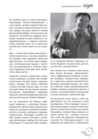 Вы выбрали одну из самых быстрораз-
вивающихся бизнес-возможностей в
наше время, которая поможет Вам соз-
дать солидный дополнительный источ-
ник дохода или даже достичь полной
финансовой свободы. Так или иначе, Вы
показали, что являетесь лидером–чело-
веком, который не хочет мириться с по-
средственностью и стадным ментали-
тетом, который знает, что в жизни есть
лучший путь. И Вы только что его откры-
ли.
Agel — новое слово среди компаний се-
тевого маркетинга, и мы уже переписа-
ли историю этой индустрии. Компания
Agel доказала, что свежая идея продук-    ся на переднем рубеже индустрии, по-
ции, инновационный подход к выпла-        могая создавать эту реальность для тех,
там вознаграждений и сильная струк-       кто мечтает о лучшей жизни.
тура поддержки дают Вам шанс осуще-
                                          Этот бизнес-план поможет Вам начать
ствить Ваши мечты.
                                          Ваш бизнес быстрым, сфокусирован-
Индустрия сетевого маркетинга значи-      ным и эффективным способом, исполь-
тельно развилась за более чем пятиде-     зуя методики, которые были провере-
сятилетнюю историю своего существо-       ны и доказаны самыми высокооплачи-
вания. Сегодня этот бизнес работает       ваемыми дистрибьюторами. Вы суме-
в более чем 100 странах мира, и в нем     ете избежать самых распространенных
участвует более 56 миллионов человек.     ошибок, которые совершают новички, и
Ежегодный товарооборот индустрии          узнаете, как ускорить Ваше путешествие
превысил 100 миллиардов долларов (по      к успеху в бизнесе с компанией Agel.
данным Ассоциации Прямых Продаж).
                                          На начальном этапе важно, чтобы Вы
На эту индустрию все больше обра-         действовали так, как написано в этом
щают внимание, а различные бизнес-        путеводителе. Успех приходит только к
сообщества и финансовые издания при-      обучаемым людям, которые готовы при-
знают ее, как одну из немногих возмож-    менять на практике полученные знания.
ностей в системе свободного предпри-      Пожалуйста, оставьте Ваши вопросы на
нимательства, благодаря которой лю-       потом. Сейчас Вы — новичок, и мы хо-
бой человек может построить настоя-       тим, чтобы Вы добились максимально-
щую финансовую свободу без больших        го успеха. То, что Вы здесь узнаете — это
инвестиций. И компания Agel находит-      проверенные временем и работающие


                                                                                  3
 