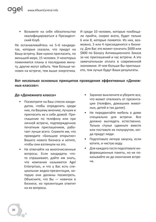 • Возьмите на себя обязательство       И среди 10 человек, которые пообеща-
        квалифицироваться в Президент-      ли прийти, скорее всего, будет только
        ский Клуб.                          6 или 8, которые появятся. Из них, воз-
 Не останавливайтесь на 5–6 кандида-        можно, 3 или 4 присоединятся к бизне-
 тах, которые сказали, что придут на        су. Для Вас это может означать $600 или
 Вашу встречу. Вам нужно пригласить, по     $800 по Бонусу Активационного Заказа
 меньшей мере, 15 человек. У некоторых      за час приглашений и час встречи. А это
 поменяются планы в последнюю мину-         замечательная оплата в современной
 ту, другие могут забыть. Чем больше че-    экономике. И чем больше Вы приглаша-
 ловек на встрече, тем выше энергетика.     ете, тем лучше будут Ваши результаты.


 Вот несколько основных принципов проведения эффективных «Денеж-
 ных классов»:

 До «Денежного класса»                        • Заранее выключите и уберите все,
                                                что может отвлекать от презента-
     • Посмотрите на Ваш список канди-          ции (телефон, домашних живот-
       датов, чтобы определить среди            ных, детей и так далее).
       них, по Вашему мнению, лучших и
                                              • Не передвигайте мебель в доме
       пригласить их к себе домой. При-
                                                специально для встречи. Все
       глашение по телефону или при
                                                должно выглядеть естественно.
       личной встрече, подтвержденное
                                                Только стулья сдвиньте вместе
       печатным приглашением, рабо-
                                                или поставьте их полукругом, ког-
       тает лучше всего. Скажите им, что
                                                да придут люди.
       проводите «Большое открытие»
       Вашего нового бизнеса и хотите,        • Подготовьте легкую закуску, если
       чтобы они взглянули на это.              хотите, и чистую воду.
     • Не отвечайте на многочисленные         • Для каждого гостя подготовьте ин-
       вопросы. Если кандидаты что-             формационные пакеты, но не по-
       то спрашивают, дайте им знать,           казывайте их до окончания встре-
       что компания называется Agel             чи.
       Enterprises, и что у Вас есть спе-
       циальная видео-презентация, ко-
       торую они должны посмотреть.
       Объясните, что Вы — новичок в
       бизнесе, но презентация ответит
       на их вопросы.




30
 