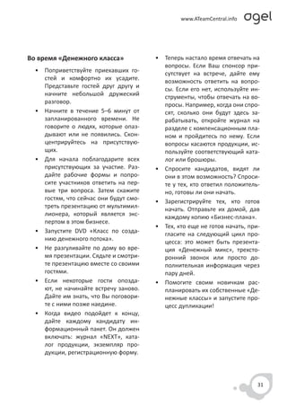 Во время «Денежного класса»             • Теперь настало время отвечать на
                                          вопросы. Если Ваш спонсор при-
  • Поприветствуйте приехавших го-        сутствует на встрече, дайте ему
    стей и комфортно их усадите.          возможность ответить на вопро-
    Представьте гостей друг другу и       сы. Если его нет, используйте ин-
    начните небольшой дружеский           струменты, чтобы отвечать на во-
    разговор.                             просы. Например, когда они спро-
  • Начните в течение 5–6 минут от        сят, сколько они будут здесь за-
    запланированного времени. Не          рабатывать, откройте журнал на
    говорите о людях, которые опаз-       разделе с компенсационным пла-
    дывают или не появились. Скон-        ном и пройдитесь по нему. Если
    центрируйтесь на присутствую-         вопросы касаются продукции, ис-
    щих.                                  пользуйте соответствующий ката-
  • Для начала поблагодарите всех         лог или брошюры.
    присутствующих за участие. Раз-     • Спросите кандидатов, видят ли
    дайте рабочие формы и попро-          они в этом возможность? Спроси-
    сите участников ответить на пер-      те у тех, кто ответил положитель-
    вые три вопроса. Затем скажите        но, готовы ли они начать.
    гостям, что сейчас они будут смо-   • Зарегистрируйте тех, кто готов
    треть презентацию от мультимил-       начать. Отправьте их домой, дав
    лионера, который является экс-        каждому копию «Бизнес-плана».
    пертом в этом бизнесе.
                                        • Тех, кто еще не готов начать, при-
  • Запустите DVD «Класс по созда-        гласите на следующий цикл про-
    нию денежного потока».                цесса: это может быть презента-
  • Не разгуливайте по дому во вре-       ция «Денежный микс», трехсто-
    мя презентации. Сядьте и смотри-      ронний звонок или просто до-
    те презентацию вместе со своими       полнительная информация через
    гостями.                              пару дней.
  • Если некоторые гости опозда-        • Помогите своим новичкам рас-
    ют, не начинайте встречу заново.      планировать их собственные «Де-
    Дайте им знать, что Вы поговори-      нежные классы» и запустите про-
    те с ними позже наедине.              цесс дупликации!
  • Когда видео подойдет к концу,
    дайте каждому кандидату ин-
    формационный пакет. Он должен
    включать: журнал «NEXT», ката-
    лог продукции, экземпляр про-
    дукции, регистрационную форму.



                                                                           31
 