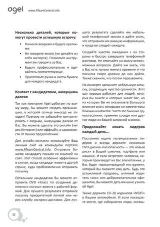Несколько деталей, которые по-            шего результата сделайте им неболь-
 могут провести успешную встречу:          шой телефонный звонок и дайте знать,
                                           что отправили им важную информацию,
     • Начните вовремя и будьте кратки-    и когда ее следует ожидать.
       ми.
     • Не говорите много (не делайте из    Создайте чувство ожидания с их сто-
       себя эксперта). Позвольте инстру-   роны и быстро завершите телефонный
       ментам говорить за Вас.             разговор. Не отвечайте на массу всевоз-
                                           можных вопросов. Дайте им знать, что
     • Будьте профессиональны и оде-
                                           у Вас есть только минута времени и что
       вайтесь соответствующе.
                                           посылка скоро должна до них дойти.
     • Приготовьте ручки и листы бумаги    Также скажите, что потом перезвоните.
       для каждого кандидата.
                                           На конверте напишите небольшую запи-
                                           ску, создающую чувство срочности. Этот
 Контакт с кандидатами, живущими           шаг хорошо работает для людей, кото-
 далеко                                    рых Вы знаете и которые знают Вас, но
 Так как компания Agel работает по все-    на которых Вы не оказываете большого
 му миру, Вы можете создать организа-      влияния или с которыми не имеете пока
 цию, в которой солнце никогда не за-      близких контактов. Часто это бывшие од-
 ходит! Поэтому не забывайте контакти-     ноклассники, прежние соседи или дру-
 ровать с людьми, живущими далеко от       гие люди из Вашей записной книжки.
 Вас. Вы можете сделать это онлайн (че-    Продолжайте искать           лидеров
 рез Интернет) или оффлайн, в зависимо-
                                           каждый день...
 сти от Ваших предпочтений.
                                           Постоянно ищите потенциальных ли-
 Для онлайн-контакта используйте Ваш
                                           деров и всегда держите несколько
 личный сайт на командном портале
                                           DVD-дисков «Безопасность — это новый
 www.ATeamCentral.info. Отправьте Ва-
                                           риск» в Вашей сумочке, портфеле или
 шему кандидату письмо со ссылкой на
                                           машине. И если встретите человека, ко-
 сайт. Этот способ особенно эффективен
                                           торый произведет на Вас впечатление, у
 в случае, когда кандидат живет в другой
                                           Вас будет первоочередной инструмент,
 стране, куда проблематично отправить
                                           который Вы сможете ему дать. Будь это
 посылку.
                                           услужливый продавец, учтивый води-
 Остальным кандидатам Вы можете от-        тель такси или доброжелательная офи-
 править DVD «Класс по созданию де-        циантка, Вы можете дать им шанс узнать
 нежного потока» вместе с рабочей фор-     об Agel.
 мой. Для лучшего результата отправьте
                                           Также держите 10–20 журналов «NEXT»
 посылку приоритетной почтой или че-
                                           в Вашем автомобиле. И если посещае-
 рез службу экспресс-доставки. Для луч-
                                           те место, где собираются люди, оставь-


32
 