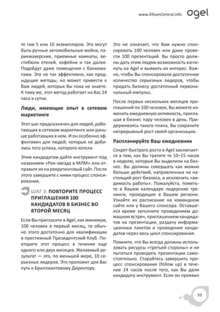 те там 5 или 10 экземпляров. Это могут     Это не означает, что Вам нужно спон-
быть ручные автомобильные мойки, па-       сировать 100 человек или даже прове-
рикмахерские, приемные комнаты, ве-        сти 100 презентаций. Вы просто долж-
стибюли отелей, кофейни и так далее.       ны дать этим людям возможность взгля-
Подойдут даже помещения с банкома-         нуть на Agel и выявить их интерес. Важ-
тами. Это не так эффективно, как пред-     но, чтобы Вы спонсировали достаточное
ыдущие методы, но может привести к         количество серьезных лидеров, чтобы
Вам людей, которых Вы пока не знаете.      придать бизнесу достаточный первона-
К тому же, этот метод работает на Вас 24   чальный импульс.
часа в сутки.
                                           После первых нескольких месяцев при-
Люди, имеющие опыт в сетевом               глашений по 100 человек, Вы можете из-
маркетинге                                 менить ежедневную активность, пригла-
                                           шая в бизнес пару человек в день. При-
Этот шаг предназначен для людей, рабо-     держиваясь такого плана, Вы сохраните
тающих в сетевом маркетинге или рань-      непрерывный рост своей организации.
ше работавших в нем. И он особенно эф-
фективен для людей, которые не доби-       Распланируйте Ваш ежедневник
лись того успеха, которого хотели.         Секрет быстрого роста в Agel заключает-
Этим кандидатам дайте инструмент под       ся в том, как Вы тратите те 10–15 часов
названием «Рок-звезда в МЛМ» или от-       в неделю, которые Вы выделили на биз-
правьте их на рекрутинговый сайт. После    нес. Вы должны совершать как можно
                                           больше действий, направленных на на-
этого завершите с ними процесс спонси-
                                           стоящий рост бизнеса, и исключить «ви-
рования.                                   димость работы». Пожалуйста, пометь-
                                           те в Вашем календаре лидерские тре-
    ШАГ 3: ПОВТОРИТЕ ПРОЦЕСС
                                           нинги, проходящие в Вашем регионе.
    ПРИГЛАШЕНИЯ 100                        Узнайте их расписание на командном
    КАНДИДАТОВ В БИЗНЕС ВО                 сайте или у Вашего спонсора. Оставше-
    ВТОРОЙ МЕСЯЦ                           еся время заполните проведением до-
                                           машних встреч, приглашением кандида-
Если Вы пригласите в Agel, как минимум,    тов на презентации, раздачу информа-
100 человек в первый месяц, то обыч-       ционных пакетов и проведение канди-
но этого достаточно для квалификации       датов через весь цикл спонсирования.
в престижный Президентский Клуб. По-
вторите этот процесс в течение еще         Помните, что Вы всегда должны исполь-
одного или двух месяцев. Желаемый ре-      зовать ресурсы «третьей стороны» и не
                                           пытаться проводить презентации само-
зультат — это, по меньшей мере, 10 се-
                                           стоятельно. Старайтесь завершить про-
рьезных лидеров. Это проложит для Вас      цесс спонсирования (follow up) в тече-
путь к Бриллиантовому Директору.           ние 24 часов после того, как Вы дали
                                           кандидату инструмент. Если он проявил


                                                                                 33
 