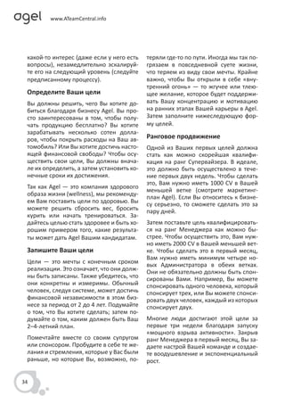 какой-то интерес (даже если у него есть    теряли где-то по пути. Иногда мы так по-
 вопросы), незамедлительно эскалируй-       грязаем в повседневной суете жизни,
 те его на следующий уровень (следуйте      что теряем из виду свои мечты. Крайне
 предписанному процессу).                   важно, чтобы Вы открыли в себе «вну-
                                            тренний огонь» — то жгучее или тлею-
 Определите Ваши цели                       щее желание, которое будет поддержи-
 Вы должны решить, чего Вы хотите до-       вать Вашу концентрацию и мотивацию
 биться благодаря бизнесу Agel. Вы про-     на ранних этапах Вашей карьеры в Agel.
 сто заинтересованы в том, чтобы полу-      Затем заполните нижеследующую фор-
 чать продукцию бесплатно? Вы хотите        му целей.
 зарабатывать несколько сотен долла-
 ров, чтобы покрыть расходы на Ваш ав-      Ранговое продвижение
 томобиль? Или Вы хотите достичь насто-     Одной из Ваших первых целей должна
 ящей финансовой свободы? Чтобы осу-        стать как можно скорейшая квалифи-
 ществить свои цели, Вы должны внача-       кация на ранг Супервайзера. В идеале,
 ле их определить, а затем установить ко-   это должно быть осуществлено в тече-
 нечные сроки их достижения.                ние первых двух недель. Чтобы сделать
                                            это, Вам нужно иметь 1000 CV в Вашей
 Так как Agel — это компания здорового
                                            меньшей ветке (смотрите маркетинг-
 образа жизни (wellness), мы рекоменду-
                                            план Agel). Если Вы относитесь к бизне-
 ем Вам поставить цели по здоровью. Вы      су серьезно, то сможете сделать это за
 можете решить сбросить вес, бросить        пару дней.
 курить или начать тренироваться. За-
 дайтесь целью стать здоровее и быть хо-    Затем поставьте цель квалифицировать-
 рошим примером того, какие результа-       ся на ранг Менеджера как можно бы-
 ты может дать Agel Вашим кандидатам.       стрее. Чтобы осуществить это, Вам нуж-
                                            но иметь 2000 CV в Вашей меньшей вет-
 Запишите Ваши цели                         ке. Чтобы сделать это в первый месяц,
                                            Вам нужно иметь минимум четыре но-
 Цели — это мечты с конечным сроком
                                            вых Администратора в обеих ветках.
 реализации. Это означает, что они долж-    Они не обязательно должны быть спон-
 ны быть записаны. Также убедитесь, что     сированы Вами. Например, Вы можете
 они конкретны и измеримы. Обычный          спонсировать одного человека, который
 человек, следуя системе, может достичь     спонсирует трех, или Вы можете спонси-
 финансовой независимости в этом биз-       ровать двух человек, каждый из которых
 несе за период от 2 до 4 лет. Подумайте    спонсирует двух.
 о том, что Вы хотите сделать; затем по-
 думайте о том, каким должен быть Ваш       Многие люди достигают этой цели за
 2–4-летний план.                           первые три недели благодаря запуску
                                            «мощного взрыва активности». Закрыв
 Помечтайте вместе со своим супругом        ранг Менеджера в первый месяц, Вы за-
 или спонсором. Пробудите в себе те же-     даете настрой Вашей команде и создае-
 лания и стремления, которые у Вас были     те воодушевление и экспоненциальный
 раньше, но которые Вы, возможно, по-       рост.


34
 