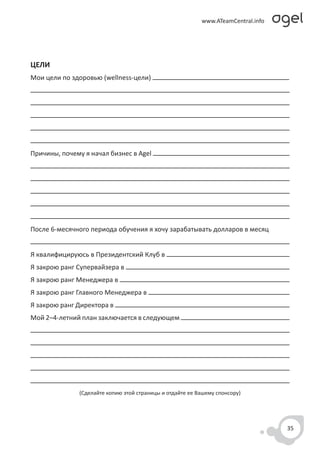 ЦЕЛИ
Мои цели по здоровью (wellness-цели)




Причины, почему я начал бизнес в Agel




После 6-месячного периода обучения я хочу зарабатывать долларов в месяц


Я квалифицируюсь в Президентский Клуб в
Я закрою ранг Супервайзера в
Я закрою ранг Менеджера в
Я закрою ранг Главного Менеджера в
Я закрою ранг Директора в
Мой 2–4-летний план заключается в следующем




              (Сделайте копию этой страницы и отдайте ее Вашему спонсору)




                                                                            35
 