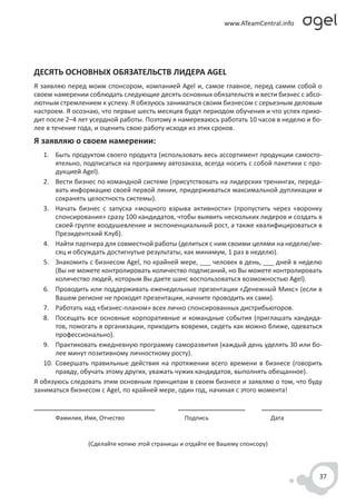 ДЕСЯТЬ ОСНОВНЫХ ОБЯЗАТЕЛЬСТВ ЛИДЕРА AGEL
Я заявляю перед моим спонсором, компанией Agel и, самое главное, перед самим собой о
своем намерении соблюдать следующие десять основных обязательств и вести бизнес с абсо-
лютным стремлением к успеху. Я обязуюсь заниматься своим бизнесом с серьезным деловым
настроем. Я осознаю, что первые шесть месяцев будут периодом обучения и что успех прихо-
дит после 2–4 лет усердной работы. Поэтому я намереваюсь работать 10 часов в неделю и бо-
лее в течение года, и оценить свою работу исходя из этих сроков.
Я заявляю о своем намерении:
   1. Быть продуктом своего продукта (использовать весь ассортимент продукции самосто-
       ятельно, подписаться на программу автозаказа, всегда носить с собой пакетики с про-
       дукцией Agel).
   2. Вести бизнес по командной системе (присутствовать на лидерских тренингах, переда-
       вать информацию своей первой линии, придерживаться максимальной дупликации и
       сохранять целостность системы).
   3. Начать бизнес с запуска «мощного взрыва активности» (пропустить через «воронку
       спонсирования» сразу 100 кандидатов, чтобы выявить нескольких лидеров и создать в
       своей группе воодушевление и экспоненциальный рост, а также квалифицироваться в
       Президентский Клуб).
   4. Найти партнера для совместной работы (делиться с ним своими целями на неделю/ме-
       сяц и обсуждать достигнутые результаты, как минимум, 1 раз в неделю).
   5. Знакомить с бизнесом Agel, по крайней мере, ___ человек в день, ___ дней в неделю
       (Вы не можете контролировать количество подписаний, но Вы можете контролировать
       количество людей, которым Вы даете шанс воспользоваться возможностью Agel).
   6. Проводить или поддерживать еженедельные презентации «Денежный Микс» (если в
       Вашем регионе не проходят презентации, начните проводить их сами).
   7. Работать над «бизнес-планом» всех лично спонсированных дистрибьюторов.
   8. Посещать все основные корпоративные и командные события (приглашать кандида-
       тов, помогать в организации, приходить вовремя, сидеть как можно ближе, одеваться
       профессионально).
   9. Практиковать ежедневную программу саморазвития (каждый день уделять 30 или бо-
       лее минут позитивному личностному росту).
   10. Совершать правильные действия на протяжении всего времени в бизнесе (говорить
       правду, обучать этому других, уважать чужих кандидатов, выполнять обещанное).
Я обязуюсь следовать этим основным принципам в своем бизнесе и заявляю о том, что буду
заниматься бизнесом с Agel, по крайней мере, один год, начиная с этого момента!


      Фамилия, Имя, Отчество                   Подпись                        Дата


                (Сделайте копию этой страницы и отдайте ее Вашему спонсору)



                                                                                         37
 