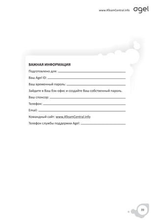 ВАЖНАЯ ИНФОРМАЦИЯ
Подготовлено для:
Ваш Agel ID:
Ваш временный пароль:
Зайдите в Ваш бэк-офис и создайте Ваш собственный пароль.
Ваш спонсор:
Телефон:
Email:
Командный сайт: www.ATeamCentral.info
Телефон службы поддержки Agel:




                                                            39
 