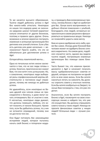 То же касается высшего образования.        чу, и приводить Вам всевозможные при-
Тысячи людей добились успеха в Agel        чины, почему бизнес с Agel не сработает
без какого-либо аттестата. Некоторые       для Вас. Лучше всего воспринимать по-
из наших топ-лидеров даже не окончи-       добные «благие пожелания» с улыбкой,
ли среднюю школу! Сетевой маркетинг        благодарить этих людей, оставаться не-
сильно отличается от других бизнесов,      преклонным в своем решении и фокуси-
поэтому и правила здесь другие. Очень      роваться на правильных вещах. Никогда
возможно и вполне вероятно построить       не позволяйте украсть свою мечту.
огромную и успешную организацию без
                                           Вам не нужно одобрение кого-либо, кро-
диплома или ученой степени. Если у Вас
                                           ме Вас самих. Иногда даже близкий Вам
есть диплом или даже несколько — ве-
                                           человек может не одобрять бизнес сете-
ликолепно! Просто знайте, что это не
                                           вого маркетинга. На самом деле, подоб-
обязательно для достижения успеха в
                                           ное случается часто, однако мы видели
Agel.
                                           тысячи людей, построивших огромные
Остерегайтесь похитителей мечты...         организации без помощи своих близ-
                                           ких.
Одна из печальных истин жизни заклю-
чается в том, что не все люди готовы к     Часто бывает так, что новички присое-
успеху. Конечно, практически все скажут    диняются к Agel и начинают получать
Вам, что они хотят стать успешными. Но,    массу «доброжелательных» советов от
к сожалению, некоторые люди выбира-        друзей, которые не построили ни одной
ют роль «профессиональной жертвы об-       сети за всю свою жизнь. Если Вы хотите
стоятельств» и постоянно ищут оправ-       научиться летать на самолете, Вы долж-
дания, почему им никогда не добиться       ны спросить совета у опытных пилотов.
успеха.                                    Если Вы хотите взобраться на Эверест, то
                                           лучше Вам поговорить с тем, кто уже это
Не удивляйтесь, если некоторые из Ва-
                                           делал.
ших друзей или членов семьи не при-
соединятся к бизнесу, и даже могут на-     Аналогично, если Вы хотите построить
чать отговаривать Вас от участия в нем.    бизнес в Agel, посмотрите на свою спон-
К несчастью, некоторые люди думают,        сорскую линию и найдите тех, кто уже
что должны помешать любому, кто хо-        это осуществил. Вы должны спрашивать
чет получить от жизни большего. Кроме      совета только у таких людей. Никогда не
того, если Вы добьетесь успеха, то у них   просите финансовых советов у нищих
не останется оправданий, почему они        людей! Успешные люди — лучшие учи-
не достигли того же.                       теля.
Они будут потчевать Вас ужасающими
историями людей, которые пытались
начать свой бизнес и потерпели неуда-



                                                                                  5
 