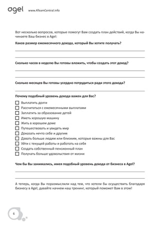 Вот несколько вопросов, которые помогут Вам создать план действий, когда Вы на-
    чинаете Ваш бизнес в Agel:
    Каков размер ежемесячного дохода, который Вы хотите получать?




    Сколько часов в неделю Вы готовы вложить, чтобы создать этот доход?




    Сколько месяцев Вы готовы усердно потрудиться ради этого дохода?


    Почему подобный уровень дохода важен для Вас?
       Выплатить долги
       Рассчитаться с ежемесячными выплатами
       Заплатить за образование детей
       Иметь хорошую машину
       Жить в хорошем доме
       Путешествовать и увидеть мир
       Доказать нечто себе и другим
       Давать больше людям или близким, которые важны для Вас
       Уйти с текущей работы и работать на себя
       Создать собственный пенсионный план
       Получать больше удовольствия от жизни

    Чем бы Вы занимались, имея подобный уровень дохода от бизнеса в Agel?




    А теперь, когда Вы поразмыслили над тем, что хотели бы осуществить благодаря
    бизнесу в Agel, давайте начнем наш тренинг, который поможет Вам в этом!




6
 