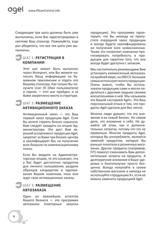 Следующие три шага должны быть уже        продукции). Эта программа гаран-
    выполнены, если Вас зарегистрировал в     тирует, что Вы никогда не пропу-
    системе Ваш спонсор. Пожалуйста, еще      стите очередной заказ продукции
    раз убедитесь, что все эти шаги уже вы-   и всегда будете квалифицированы
                                              на получение всех комиссионных.
    полнены.                                  Также это позволяет компании про-
                                              гнозировать потребность в про-
        ШАГ 1: РЕГИСТРАЦИЯ В                  дукции для гарантии того, что она
        КОМПАНИИ                              всегда будет доступна с запасом.
        Этот шаг может быть выполнен          Мы настоятельно рекомендуем Вам
        через Интернет, или Вы можете на-     установить ежемесячный автозаказ,
        писать Вашу информацию на бу-         по крайней мере, на 200 CV. Большие
        мажном приложении и отдать его        семьи используют много продукции.
        Вашему спонсору. Как только Вы по-    Очень важно, чтобы Вы исполь-
        лучите User ID (Имя пользователя)     зовали продукцию сами и могли по-
        и пароль — этот шаг пройден, и за     делиться с другими людьми своими
        Вами закреплено место в структуре.    впечатлениями о ней. Мы называем
                                              это Вашей «историей Agel». Это Ваш
        ШАГ 2: РАЗМЕЩЕНИЕ                     персональный отзыв о том, что про-
        АКТИВАЦИОННОГО ЗАКАЗА                 дукты Agel сделали для Вас лично.
        Активационный заказ — это Ваш         Многие люди думают, что это вло-
        первый заказ продукции Agel. Если     жение в их новый бизнес. На самом
        Вы хотите строить бизнес серьезно,    деле, это вложение в себя. Не ду-
        Вам следует заходить на опцию Ад-     майте об этом, как о дополни-
        министратора. Это даст Вам хо-        тельных затратах, потому что это не
        роший ассортимент продукции Agel,     правильно. Многие продукты Agel,
        закрепит за Вами три бизнес-центра    которые Вы употребляете, являются
        и квалифицирует Вас на получение      заменой продуктов, которые Вы
        всех бонусов по компенсационному      раньше покупали в розничных мага-
        плану.                                зинах. Другие продукты (например,
                                              FIT) помогут сэкономить Вам допол-
        Если Вы входите на Администра-        нительные затраты на продукты. А
        торскую опцию, то это означает, что   долгосрочное вложение в Ваше здо-
        у Вас будет достаточно продуктов      ровье и благополучие просто бес-
        для личного пользования, раздачи      ценно. Всегда покупайте в своем
        образцов кандидатам и одалжи-         собственном магазине и никогда не
        вания Вашим новичкам, пока они        используйте «продукцию X», если ее
        ждут свои активационные заказы.       можно заменить продукцией Agel.
        ШАГ 3: РАЗМЕЩЕНИЕ
        АВТОЗАКАЗА
        Один из важнейших аспектов
        Вашего бизнеса — это программа
        автозаказа (повторные закупки


8
 