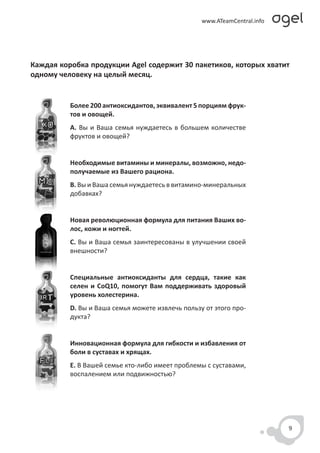Каждая коробка продукции Agel содержит 30 пакетиков, которых хватит
одному человеку на целый месяц.


          Более 200 антиоксидантов, эквивалент 5 порциям фрук-
          тов и овощей.
          A. Вы и Ваша семья нуждаетесь в большем количестве
          фруктов и овощей?


          Необходимые витамины и минералы, возможно, недо-
          получаемые из Вашего рациона.
          B. Вы и Ваша семья нуждаетесь в витамино-минеральных
          добавках?


          Новая революционная формула для питания Ваших во-
          лос, кожи и ногтей.
          C. Вы и Ваша семья заинтересованы в улучшении своей
          внешности?


          Специальные антиоксиданты для сердца, такие как
          селен и CoQ10, помогут Вам поддерживать здоровый
          уровень холестерина.
          D. Вы и Ваша семья можете извлечь пользу от этого про-
          дукта?


          Инновационная формула для гибкости и избавления от
          боли в суставах и хрящах.
          E. В Вашей семье кто-либо имеет проблемы с суставами,
          воспалением или подвижностью?




                                                                   9
 