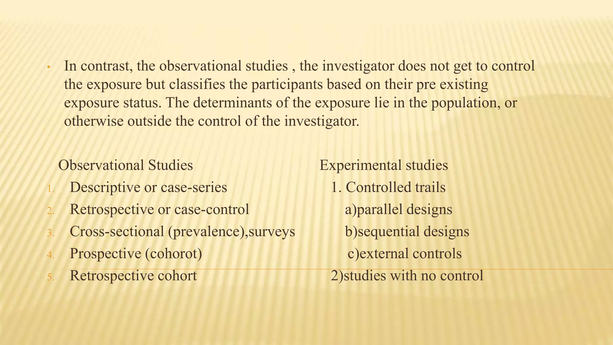 • In contrast, the observational studies , the investigator does not get to control
the exposure but classifies the participants based on their pre existing
exposure status. The determinants of the exposure lie in the population, or
otherwise outside the control of the investigator.
Observational Studies Experimental studies
1. Descriptive or case-series 1. Controlled trails
2. Retrospective or case-control a)parallel designs
3. Cross-sectional (prevalence),surveys b)sequential designs
4. Prospective (cohorot) c)external controls
5. Retrospective cohort 2)studies with no control
 