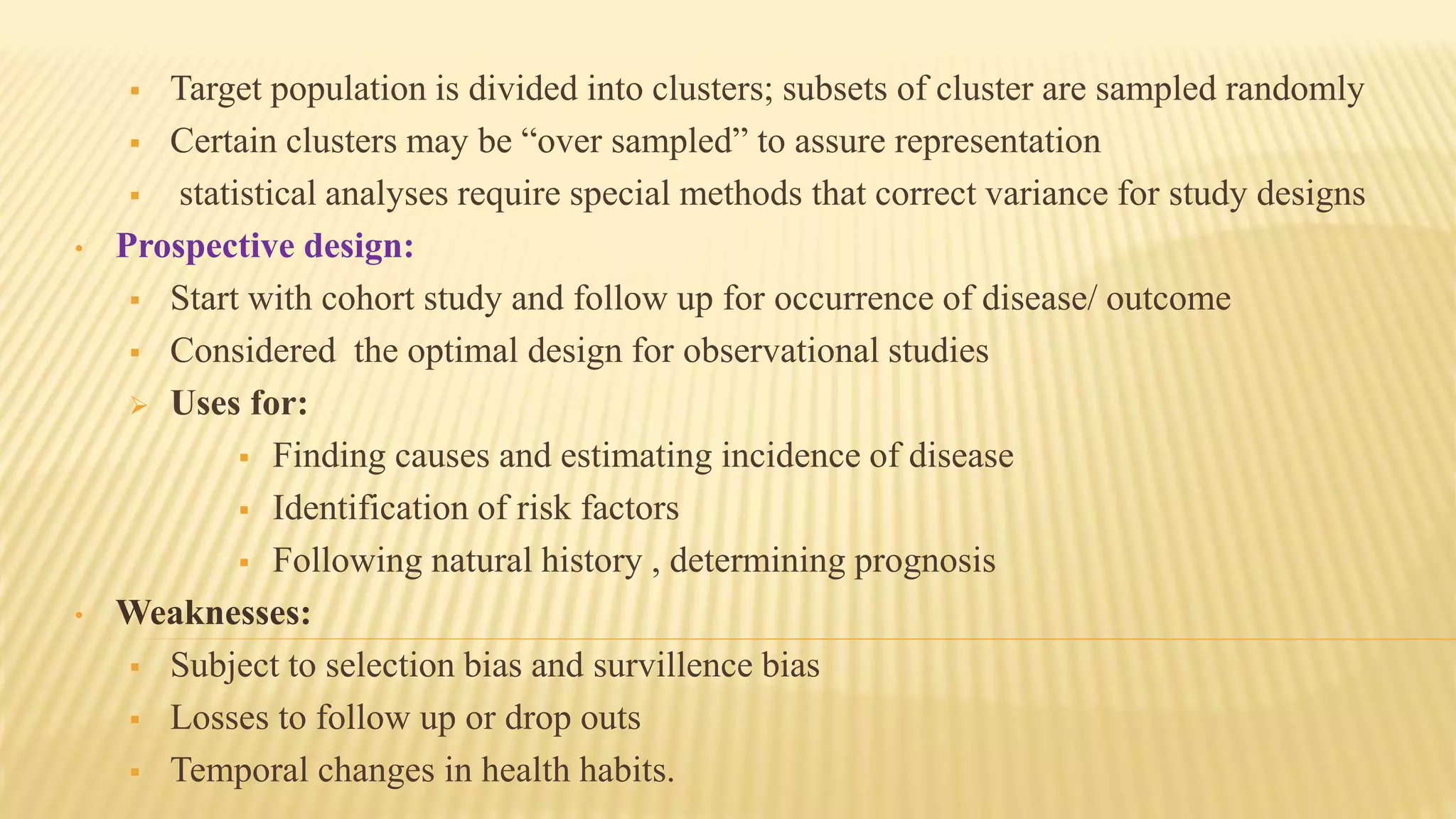  Target population is divided into clusters; subsets of cluster are sampled randomly
 Certain clusters may be “over sampled” to assure representation
 statistical analyses require special methods that correct variance for study designs
• Prospective design:
 Start with cohort study and follow up for occurrence of disease/ outcome
 Considered the optimal design for observational studies
 Uses for:
 Finding causes and estimating incidence of disease
 Identification of risk factors
 Following natural history , determining prognosis
• Weaknesses:
 Subject to selection bias and survillence bias
 Losses to follow up or drop outs
 Temporal changes in health habits.
 