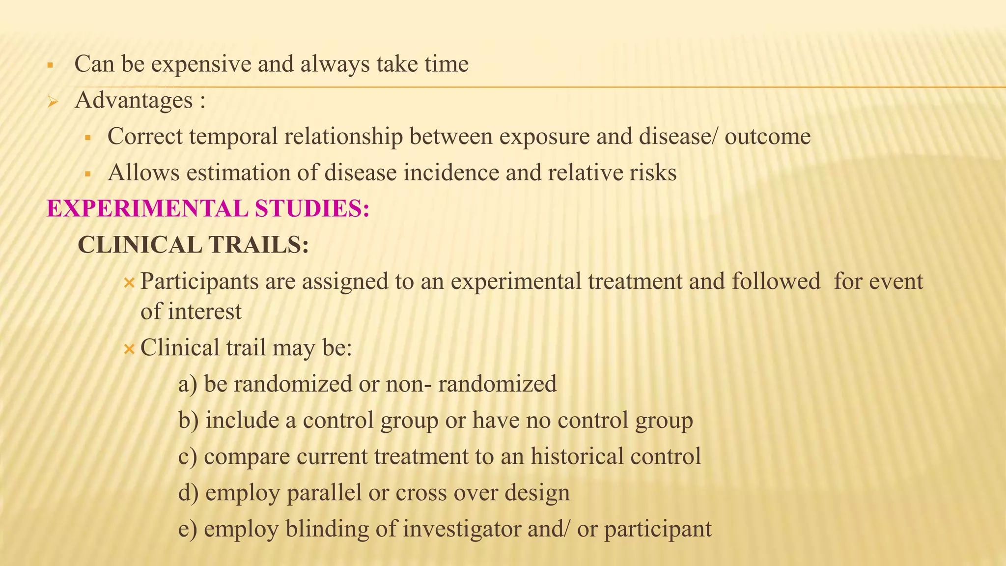  Can be expensive and always take time
 Advantages :
 Correct temporal relationship between exposure and disease/ outcome
 Allows estimation of disease incidence and relative risks
EXPERIMENTAL STUDIES:
CLINICAL TRAILS:
 Participants are assigned to an experimental treatment and followed for event
of interest
 Clinical trail may be:
a) be randomized or non- randomized
b) include a control group or have no control group
c) compare current treatment to an historical control
d) employ parallel or cross over design
e) employ blinding of investigator and/ or participant
 