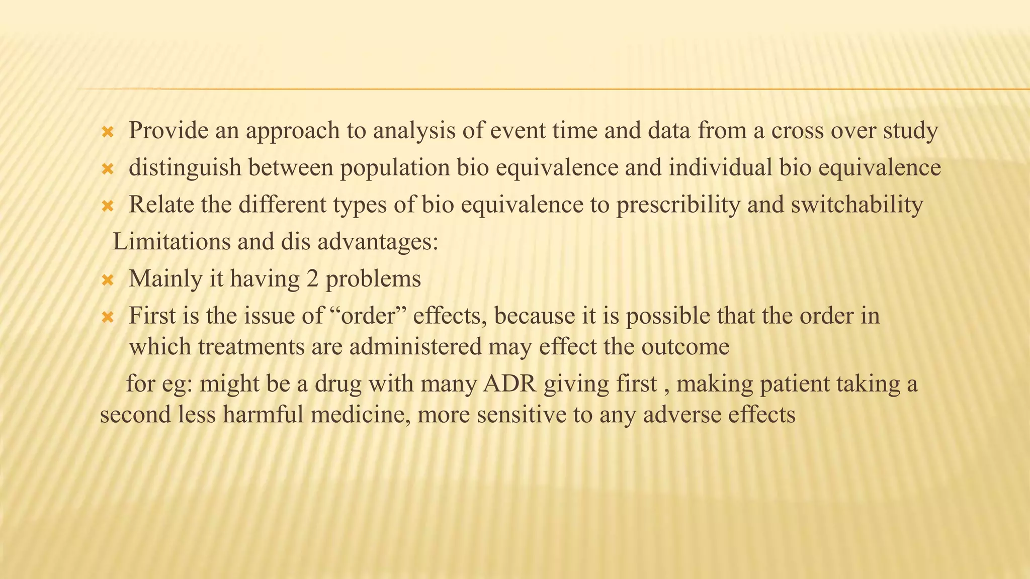  Provide an approach to analysis of event time and data from a cross over study
 distinguish between population bio equivalence and individual bio equivalence
 Relate the different types of bio equivalence to prescribility and switchability
Limitations and dis advantages:
 Mainly it having 2 problems
 First is the issue of “order” effects, because it is possible that the order in
which treatments are administered may effect the outcome
for eg: might be a drug with many ADR giving first , making patient taking a
second less harmful medicine, more sensitive to any adverse effects
 