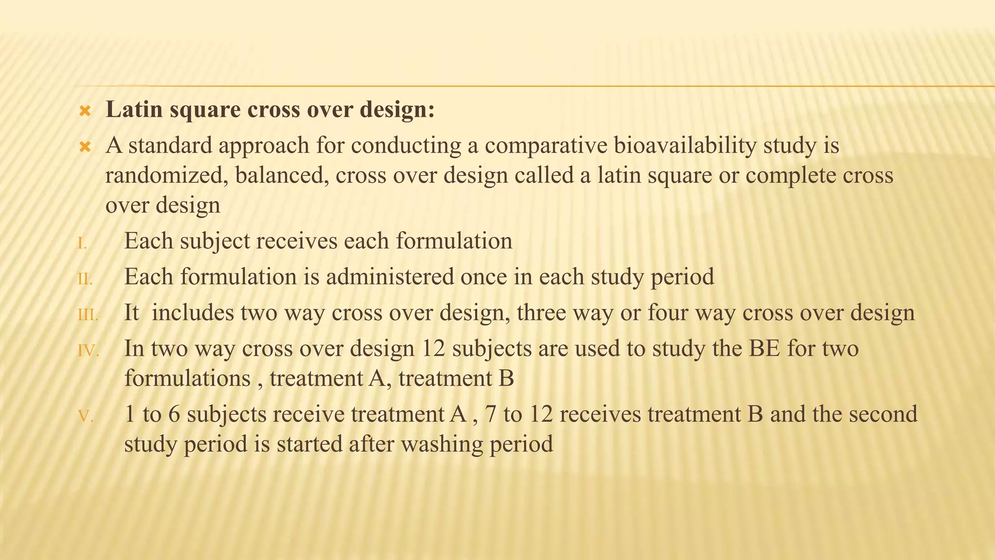  Latin square cross over design:
 A standard approach for conducting a comparative bioavailability study is
randomized, balanced, cross over design called a latin square or complete cross
over design
I. Each subject receives each formulation
II. Each formulation is administered once in each study period
III. It includes two way cross over design, three way or four way cross over design
IV. In two way cross over design 12 subjects are used to study the BE for two
formulations , treatment A, treatment B
V. 1 to 6 subjects receive treatment A , 7 to 12 receives treatment B and the second
study period is started after washing period
 