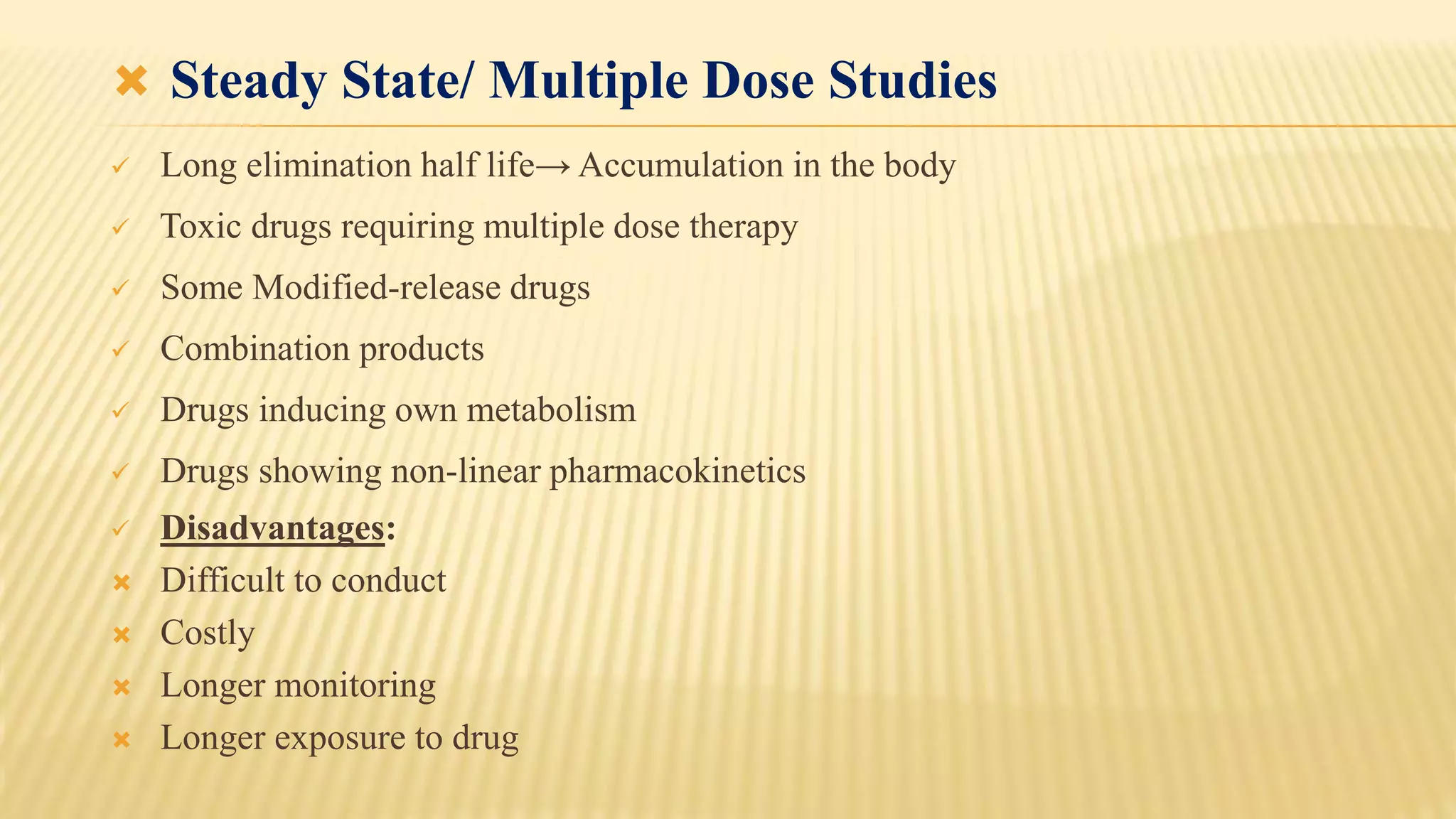  Steady State/ Multiple Dose Studies
 Long elimination half life→ Accumulation in the body
 Toxic drugs requiring multiple dose therapy
 Some Modified-release drugs
 Combination products
 Drugs inducing own metabolism
 Drugs showing non-linear pharmacokinetics
 Disadvantages:
 Difficult to conduct
 Costly
 Longer monitoring
 Longer exposure to drug
 