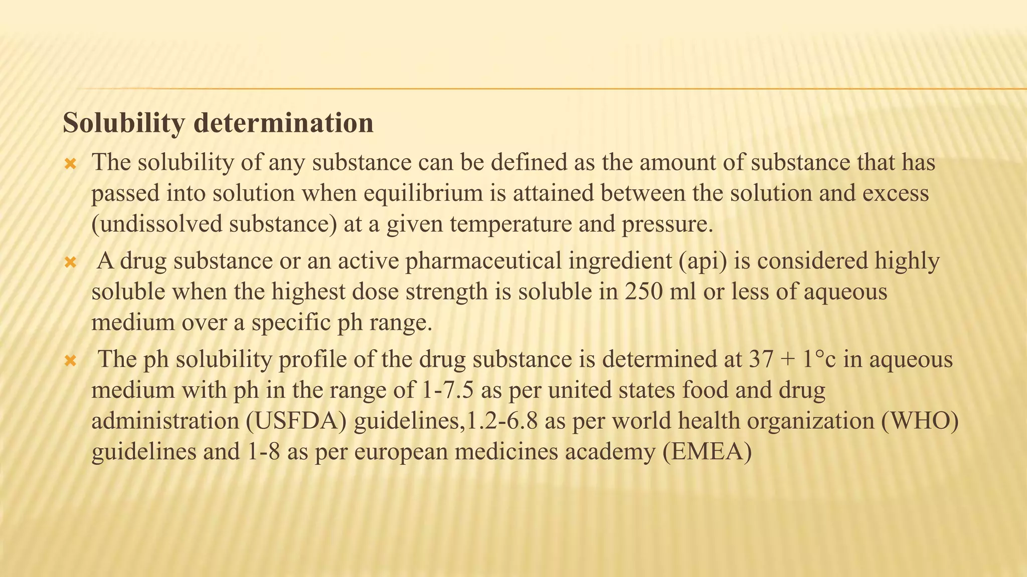 Solubility determination
 The solubility of any substance can be defined as the amount of substance that has
passed into solution when equilibrium is attained between the solution and excess
(undissolved substance) at a given temperature and pressure.
 A drug substance or an active pharmaceutical ingredient (api) is considered highly
soluble when the highest dose strength is soluble in 250 ml or less of aqueous
medium over a specific ph range.
 The ph solubility profile of the drug substance is determined at 37 + 1°c in aqueous
medium with ph in the range of 1-7.5 as per united states food and drug
administration (USFDA) guidelines,1.2-6.8 as per world health organization (WHO)
guidelines and 1-8 as per european medicines academy (EMEA)
 