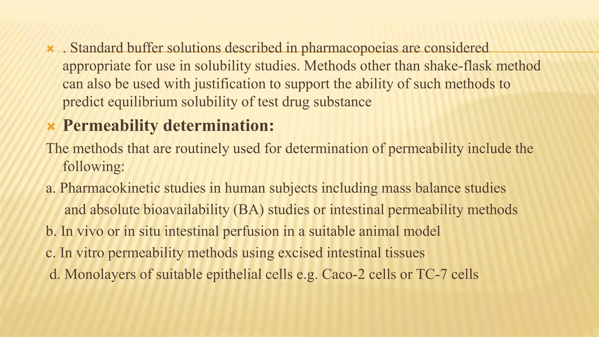  . Standard buffer solutions described in pharmacopoeias are considered
appropriate for use in solubility studies. Methods other than shake-flask method
can also be used with justification to support the ability of such methods to
predict equilibrium solubility of test drug substance
 Permeability determination:
The methods that are routinely used for determination of permeability include the
following:
a. Pharmacokinetic studies in human subjects including mass balance studies
and absolute bioavailability (BA) studies or intestinal permeability methods
b. In vivo or in situ intestinal perfusion in a suitable animal model
c. In vitro permeability methods using excised intestinal tissues
d. Monolayers of suitable epithelial cells e.g. Caco-2 cells or TC-7 cells
 