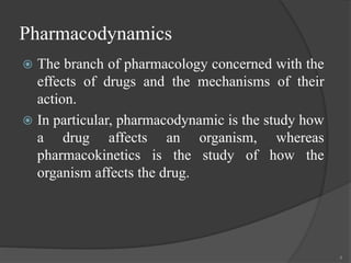 Pharmacodynamics
 The branch of pharmacology concerned with the
effects of drugs and the mechanisms of their
action.
 In particular, pharmacodynamic is the study how
a drug affects an organism, whereas
pharmacokinetics is the study of how the
organism affects the drug.
4
 