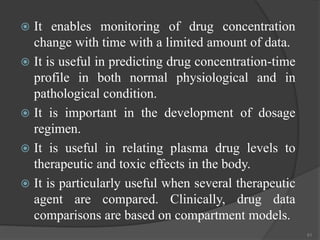  It enables monitoring of drug concentration
change with time with a limited amount of data.
 It is useful in predicting drug concentration-time
profile in both normal physiological and in
pathological condition.
 It is important in the development of dosage
regimen.
 It is useful in relating plasma drug levels to
therapeutic and toxic effects in the body.
 It is particularly useful when several therapeutic
agent are compared. Clinically, drug data
comparisons are based on compartment models.
51
 