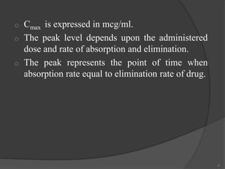 o Cmax is expressed in mcg/ml.
o The peak level depends upon the administered
dose and rate of absorption and elimination.
o The peak represents the point of time when
absorption rate equal to elimination rate of drug.
9
 