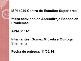 ISPI 4040 Centro de Estudios Superiores
“1era actividad de Aprendizaje Basado en
Problemas”
APM 3º “A”
Integrantes: Gomez Micaela y Quiroga
Shamanta
Fecha de entrega: 11/06/14
 