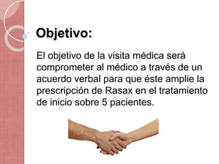 Objetivo:
El objetivo de la visita médica será
comprometer al médico a través de un
acuerdo verbal para que éste amplie la
prescripción de Rasax en el tratamiento
de inicio sobre 5 pacientes.
 