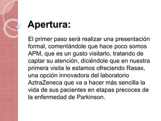 Apertura:
El primer paso será realizar una presentación
formal, comentándole que hace poco somos
APM, que es un gusto visitarlo, tratando de
captar su atención, diciéndole que en nuestra
primera visita le estamos ofreciendo Rasax,
una opción innovadora del laboratorio
AztraZeneca que va a hacer más sencilla la
vida de sus pacientes en etapas precoces de
la enfermedad de Parkinson.
 