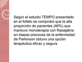 Según el estudio TEMPO presentado
en el folleto se comprobó que la alta
proporción de pacientes (46%) que
mantuvo monoterapia con Rasagilina
en etapas precoces de la enfermedad
de Parkinson obtuvo una opción
terapéutica eficaz y segura.
 