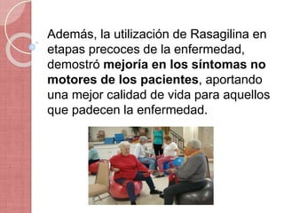 Además, la utilización de Rasagilina en
etapas precoces de la enfermedad,
demostró mejoría en los síntomas no
motores de los pacientes, aportando
una mejor calidad de vida para aquellos
que padecen la enfermedad.
 
