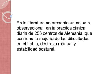 En la literatura se presenta un estudio
observacional, en la práctica clínica
diaria de 256 centros de Alemania, que
confirmó la mejoría de las dificultades
en el habla, destreza manual y
estabilidad postural.
 