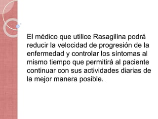 El médico que utilice Rasagilina podrá
reducir la velocidad de progresión de la
enfermedad y controlar los síntomas al
mismo tiempo que permitirá al paciente
continuar con sus actividades diarias de
la mejor manera posible.
 