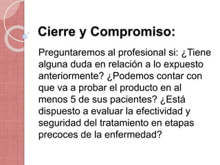 Cierre y Compromiso:
Preguntaremos al profesional si: ¿Tiene
alguna duda en relación a lo expuesto
anteriormente? ¿Podemos contar con
que va a probar el producto en al
menos 5 de sus pacientes? ¿Está
dispuesto a evaluar la efectividad y
seguridad del tratamiento en etapas
precoces de la enfermedad?
 
