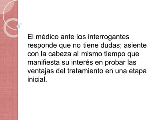 El médico ante los interrogantes
responde que no tiene dudas; asiente
con la cabeza al mismo tiempo que
manifiesta su interés en probar las
ventajas del tratamiento en una etapa
inicial.
 