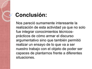 Conclusión:
Nos pareció sumamente interesante la
realización de esta actividad ya que no solo
fue integrar conocimientos técnicos-
prácticos de cómo armar el discurso
argumentativo sino que también permitió
realizar un ensayo de lo que va a ser
nuestro trabajo con el objeto de poder ser
capaces de plantarnos frente a diferentes
situaciones.
 